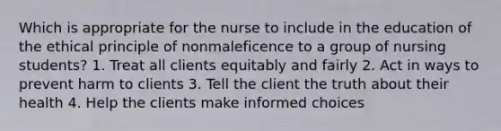 Which is appropriate for the nurse to include in the education of the ethical principle of nonmaleficence to a group of nursing students? 1. Treat all clients equitably and fairly 2. Act in ways to prevent harm to clients 3. Tell the client the truth about their health 4. Help the clients make informed choices