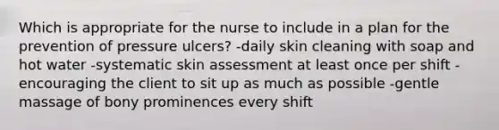 Which is appropriate for the nurse to include in a plan for the prevention of pressure ulcers? -daily skin cleaning with soap and hot water -systematic skin assessment at least once per shift -encouraging the client to sit up as much as possible -gentle massage of bony prominences every shift