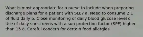 What is most appropriate for a nurse to include when preparing discharge plans for a patient with SLE? a. Need to consume 2 L of fluid daily b. Close monitoring of daily blood glucose level c. Use of daily sunscreens with a sun protection factor (SPF) higher than 15 d. Careful concern for certain food allergies