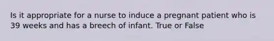 Is it appropriate for a nurse to induce a pregnant patient who is 39 weeks and has a breech of infant. True or False