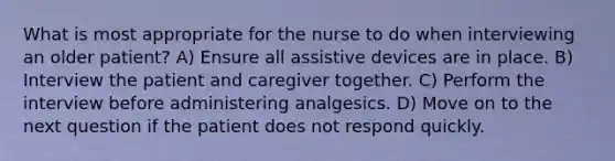 What is most appropriate for the nurse to do when interviewing an older patient? A) Ensure all assistive devices are in place. B) Interview the patient and caregiver together. C) Perform the interview before administering analgesics. D) Move on to the next question if the patient does not respond quickly.