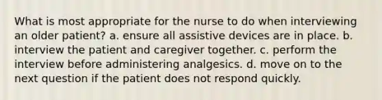 What is most appropriate for the nurse to do when interviewing an older patient? a. ensure all assistive devices are in place. b. interview the patient and caregiver together. c. perform the interview before administering analgesics. d. move on to the next question if the patient does not respond quickly.