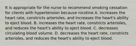 It is appropriate for the nurse to recommend smoking cessation for clients with hypertension because nicotine A. increases the heart rate, constricts arterioles, and increases the heart's ability to eject blood. B. increases the heart rate, constricts arterioles, and reduces the heart's ability to eject blood. C. decreases circulating blood volume. D. decreases the heart rate, constricts arterioles, and reduces the heart's ability to eject blood.