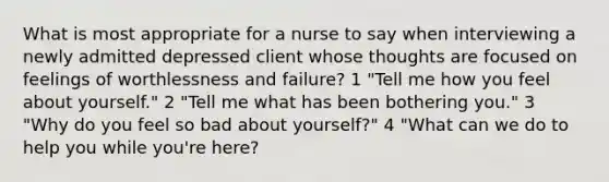 What is most appropriate for a nurse to say when interviewing a newly admitted depressed client whose thoughts are focused on feelings of worthlessness and failure? 1 "Tell me how you feel about yourself." 2 "Tell me what has been bothering you." 3 "Why do you feel so bad about yourself?" 4 "What can we do to help you while you're here?