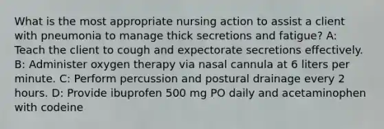 What is the most appropriate nursing action to assist a client with pneumonia to manage thick secretions and fatigue? A: Teach the client to cough and expectorate secretions effectively. B: Administer oxygen therapy via nasal cannula at 6 liters per minute. C: Perform percussion and postural drainage every 2 hours. D: Provide ibuprofen 500 mg PO daily and acetaminophen with codeine