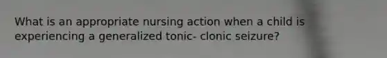 What is an appropriate nursing action when a child is experiencing a generalized tonic- clonic seizure?