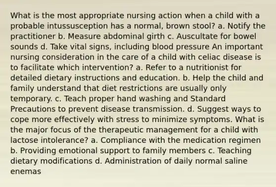 What is the most appropriate nursing action when a child with a probable intussusception has a normal, brown stool? a. Notify the practitioner b. Measure abdominal girth c. Auscultate for bowel sounds d. Take vital signs, including blood pressure An important nursing consideration in the care of a child with celiac disease is to facilitate which intervention? a. Refer to a nutritionist for detailed dietary instructions and education. b. Help the child and family understand that diet restrictions are usually only temporary. c. Teach proper hand washing and Standard Precautions to prevent disease transmission. d. Suggest ways to cope more effectively with stress to minimize symptoms. What is the major focus of the therapeutic management for a child with lactose intolerance? a. Compliance with the medication regimen b. Providing emotional support to family members c. Teaching dietary modifications d. Administration of daily normal saline enemas