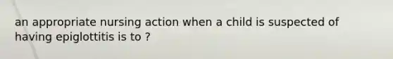 an appropriate nursing action when a child is suspected of having epiglottitis is to ?