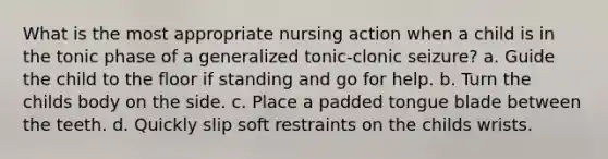 What is the most appropriate nursing action when a child is in the tonic phase of a generalized tonic-clonic seizure? a. Guide the child to the floor if standing and go for help. b. Turn the childs body on the side. c. Place a padded tongue blade between the teeth. d. Quickly slip soft restraints on the childs wrists.