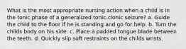 What is the most appropriate nursing action when a child is in the tonic phase of a generalized tonic-clonic seizure? a. Guide the child to the floor if he is standing and go for help. b. Turn the childs body on his side. c. Place a padded tongue blade between the teeth. d. Quickly slip soft restraints on the childs wrists.