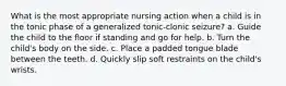 What is the most appropriate nursing action when a child is in the tonic phase of a generalized tonic-clonic seizure? a. Guide the child to the floor if standing and go for help. b. Turn the child's body on the side. c. Place a padded tongue blade between the teeth. d. Quickly slip soft restraints on the child's wrists.