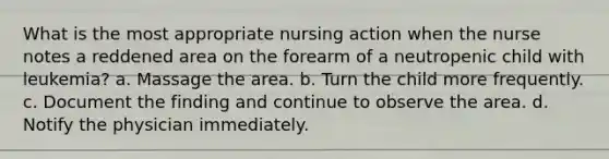 What is the most appropriate nursing action when the nurse notes a reddened area on the forearm of a neutropenic child with leukemia? a. Massage the area. b. Turn the child more frequently. c. Document the finding and continue to observe the area. d. Notify the physician immediately.