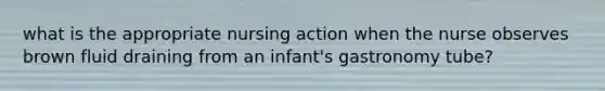 what is the appropriate nursing action when the nurse observes brown fluid draining from an infant's gastronomy tube?