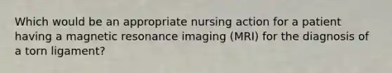 Which would be an appropriate nursing action for a patient having a magnetic resonance imaging (MRI) for the diagnosis of a torn ligament?