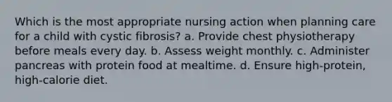 Which is the most appropriate nursing action when planning care for a child with cystic fibrosis? a. Provide chest physiotherapy before meals every day. b. Assess weight monthly. c. Administer pancreas with protein food at mealtime. d. Ensure high-protein, high-calorie diet.