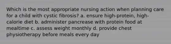 Which is the most appropriate nursing action when planning care for a child with cystic fibrosis? a. ensure high-protein, high-calorie diet b. administer pancrease with protein food at mealtime c. assess weight monthly d. provide chest physiotherapy before meals every day