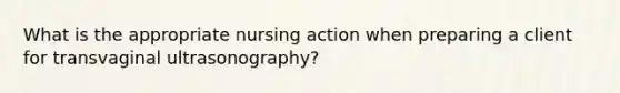 What is the appropriate nursing action when preparing a client for transvaginal ultrasonography?