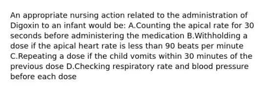 An appropriate nursing action related to the administration of Digoxin to an infant would be: A.Counting the apical rate for 30 seconds before administering the medication B.Withholding a dose if the apical heart rate is less than 90 beats per minute C.Repeating a dose if the child vomits within 30 minutes of the previous dose D.Checking respiratory rate and blood pressure before each dose