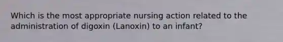 Which is the most appropriate nursing action related to the administration of digoxin (Lanoxin) to an infant?