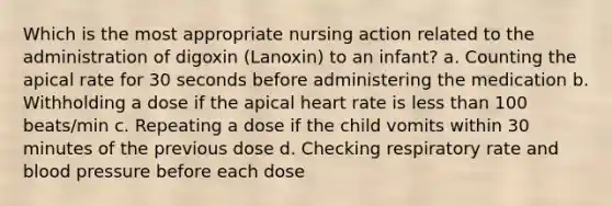 Which is the most appropriate nursing action related to the administration of digoxin (Lanoxin) to an infant? a. Counting the apical rate for 30 seconds before administering the medication b. Withholding a dose if the apical heart rate is less than 100 beats/min c. Repeating a dose if the child vomits within 30 minutes of the previous dose d. Checking respiratory rate and blood pressure before each dose