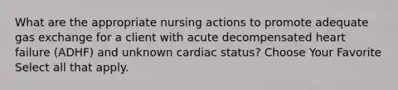 What are the appropriate nursing actions to promote adequate gas exchange for a client with acute decompensated heart failure (ADHF) and unknown cardiac status? Choose Your Favorite Select all that apply.