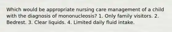 Which would be appropriate nursing care management of a child with the diagnosis of mononucleosis? 1. Only family visitors. 2. Bedrest. 3. Clear liquids. 4. Limited daily fluid intake.