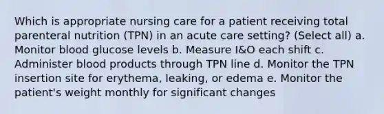 Which is appropriate nursing care for a patient receiving total parenteral nutrition (TPN) in an acute care setting? (Select all) a. Monitor blood glucose levels b. Measure I&O each shift c. Administer blood products through TPN line d. Monitor the TPN insertion site for erythema, leaking, or edema e. Monitor the patient's weight monthly for significant changes