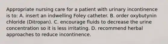 Appropriate nursing care for a patient with urinary incontinence is to: A. insert an indwelling Foley catheter. B. order oxybutynin chloride (Ditropan). C. encourage fluids to decrease the urine concentration so it is less irritating. D. recommend herbal approaches to reduce incontinence.