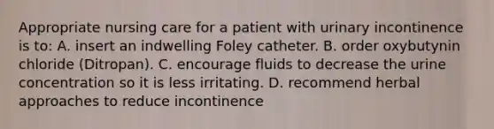 Appropriate nursing care for a patient with urinary incontinence is to: A. insert an indwelling Foley catheter. B. order oxybutynin chloride (Ditropan). C. encourage fluids to decrease the urine concentration so it is less irritating. D. recommend herbal approaches to reduce incontinence