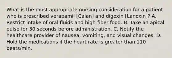 What is the most appropriate nursing consideration for a patient who is prescribed verapamil [Calan] and digoxin [Lanoxin]? A. Restrict intake of oral fluids and high-fiber food. B. Take an apical pulse for 30 seconds before administration. C. Notify the healthcare provider of nausea, vomiting, and visual changes. D. Hold the medications if the heart rate is greater than 110 beats/min.