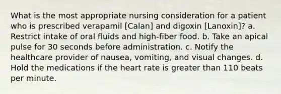 What is the most appropriate nursing consideration for a patient who is prescribed verapamil [Calan] and digoxin [Lanoxin]? a. Restrict intake of oral fluids and high-fiber food. b. Take an apical pulse for 30 seconds before administration. c. Notify the healthcare provider of nausea, vomiting, and visual changes. d. Hold the medications if the heart rate is greater than 110 beats per minute.