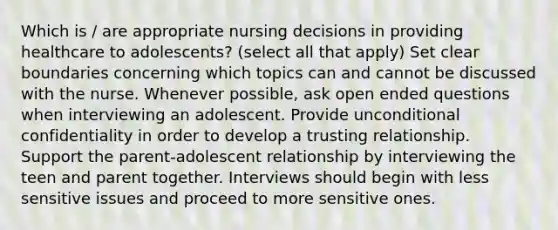 Which is / are appropriate nursing decisions in providing healthcare to adolescents? (select all that apply) Set clear boundaries concerning which topics can and cannot be discussed with the nurse. Whenever possible, ask open ended questions when interviewing an adolescent. Provide unconditional confidentiality in order to develop a trusting relationship. Support the parent-adolescent relationship by interviewing the teen and parent together. Interviews should begin with less sensitive issues and proceed to more sensitive ones.