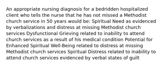 An appropriate nursing diagnosis for a bedridden hospitalized client who tells the nurse that he has not missed a Methodist church service in 50 years would be: Spiritual Need as evidenced by verbalizations and distress at missing Methodist church services Dysfunctional Grieving related to inability to attend church services as a result of his medical condition Potential for Enhanced Spiritual Well-Being related to distress at missing Methodist church services Spiritual Distress related to inability to attend church services evidenced by verbal states of guilt