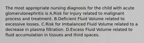 The most appropriate nursing diagnosis for the child with acute glomerulonephritis is A.Risk for Injury related to malignant process and treatment. B.Deficient Fluid Volume related to excessive losses. C.Risk for Imbalanced Fluid Volume related to a decrease in plasma filtration. D.Excess Fluid Volume related to fluid accumulation in tissues and third spaces.