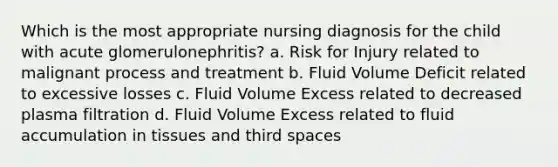 Which is the most appropriate nursing diagnosis for the child with acute glomerulonephritis? a. Risk for Injury related to malignant process and treatment b. Fluid Volume Deficit related to excessive losses c. Fluid Volume Excess related to decreased plasma filtration d. Fluid Volume Excess related to fluid accumulation in tissues and third spaces