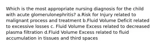 Which is the most appropriate nursing diagnosis for the child with acute glomerulonephritis? a.Risk for Injury related to malignant process and treatment b.Fluid Volume Deficit related to excessive losses c. Fluid Volume Excess related to decreased plasma filtration d.Fluid Volume Excess related to fluid accumulation in tissues and third spaces