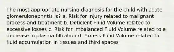 The most appropriate nursing diagnosis for the child with acute glomerulonephritis is? a. Risk for Injury related to malignant process and treatment b. Deficient Fluid Volume related to excessive losses c. Risk for Imbalanced Fluid Volume related to a decrease in plasma filtration d. Excess Fluid Volume related to fluid accumulation in tissues and third spaces