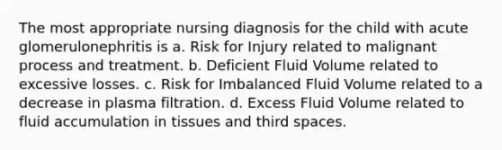 The most appropriate nursing diagnosis for the child with acute glomerulonephritis is a. Risk for Injury related to malignant process and treatment. b. Deficient Fluid Volume related to excessive losses. c. Risk for Imbalanced Fluid Volume related to a decrease in plasma filtration. d. Excess Fluid Volume related to fluid accumulation in tissues and third spaces.