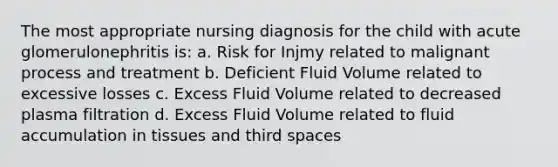 The most appropriate nursing diagnosis for the child with acute glomerulonephritis is: a. Risk for Injmy related to malignant process and treatment b. Deficient Fluid Volume related to excessive losses c. Excess Fluid Volume related to decreased plasma filtration d. Excess Fluid Volume related to fluid accumulation in tissues and third spaces