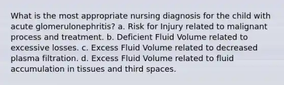 What is the most appropriate nursing diagnosis for the child with acute glomerulonephritis? a. Risk for Injury related to malignant process and treatment. b. Deficient Fluid Volume related to excessive losses. c. Excess Fluid Volume related to decreased plasma filtration. d. Excess Fluid Volume related to fluid accumulation in tissues and third spaces.