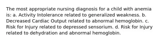 The most appropriate nursing diagnosis for a child with anemia is: a. Activity Intolerance related to generalized weakness. b. Decreased <a href='https://www.questionai.com/knowledge/kyxUJGvw35-cardiac-output' class='anchor-knowledge'>cardiac output</a> related to abnormal hemoglobin. c. Risk for Injury related to depressed sensorium. d. Risk for Injury related to dehydration and abnormal hemoglobin.