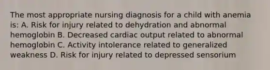 The most appropriate nursing diagnosis for a child with anemia is: A. Risk for injury related to dehydration and abnormal hemoglobin B. Decreased cardiac output related to abnormal hemoglobin C. Activity intolerance related to generalized weakness D. Risk for injury related to depressed sensorium