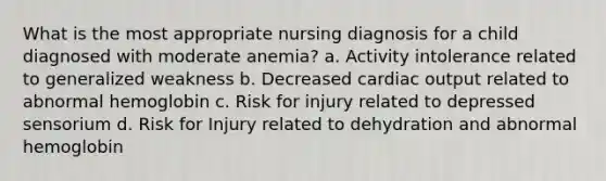 What is the most appropriate nursing diagnosis for a child diagnosed with moderate anemia? a. Activity intolerance related to generalized weakness b. Decreased cardiac output related to abnormal hemoglobin c. Risk for injury related to depressed sensorium d. Risk for Injury related to dehydration and abnormal hemoglobin