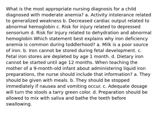 What is the most appropriate nursing diagnosis for a child diagnosed with moderate anemia? a. Activity intolerance related to generalized weakness b. Decreased cardiac output related to abnormal hemoglobin c. Risk for injury related to depressed sensorium d. Risk for Injury related to dehydration and abnormal hemoglobin Which statement best explains why iron deficiency anemia is common during toddlerhood? a. Milk is a poor source of iron. b. Iron cannot be stored during fetal development. c. Fetal iron stores are depleted by age 1 month. d. Dietary iron cannot be started until age 12 months. When teaching the mother of a 9-month-old infant about administering liquid iron preparations, the nurse should include that information? a. They should be given with meals. b. They should be stopped immediately if nausea and vomiting occur. c. Adequate dosage will turn the stools a tarry green color. d. Preparation should be allowed to mix with saliva and bathe the teeth before swallowing.