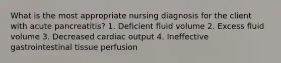 What is the most appropriate nursing diagnosis for the client with acute pancreatitis? 1. Deficient fluid volume 2. Excess fluid volume 3. Decreased cardiac output 4. Ineffective gastrointestinal tissue perfusion