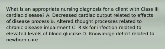 What is an appropriate nursing diagnosis for a client with Class III cardiac disease? A. Decreased <a href='https://www.questionai.com/knowledge/kyxUJGvw35-cardiac-output' class='anchor-knowledge'>cardiac output</a> related to effects of disease process B. Altered thought processes related to chronic disease impairment C. Risk for infection related to elevated levels of blood glucose D. Knowledge deficit related to newborn care