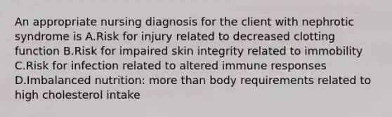 An appropriate nursing diagnosis for the client with nephrotic syndrome is A.Risk for injury related to decreased clotting function B.Risk for impaired skin integrity related to immobility C.Risk for infection related to altered immune responses D.Imbalanced nutrition: more than body requirements related to high cholesterol intake