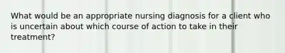 What would be an appropriate nursing diagnosis for a client who is uncertain about which course of action to take in their treatment?