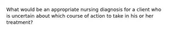 What would be an appropriate nursing diagnosis for a client who is uncertain about which course of action to take in his or her treatment?