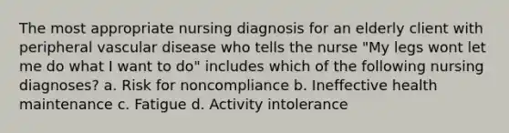 The most appropriate nursing diagnosis for an elderly client with peripheral vascular disease who tells the nurse "My legs wont let me do what I want to do" includes which of the following nursing diagnoses? a. Risk for noncompliance b. Ineffective health maintenance c. Fatigue d. Activity intolerance